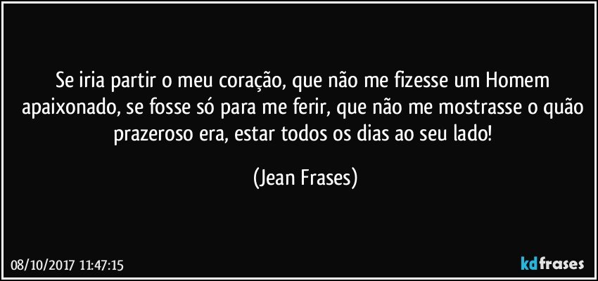 Se iria partir o meu coração, que não me fizesse um Homem apaixonado, se fosse só para me ferir, que não me mostrasse o quão prazeroso era, estar todos os dias ao seu lado! (Jean Frases)