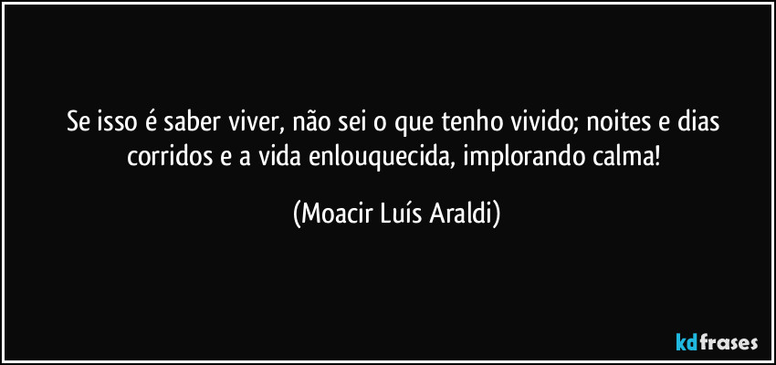 Se isso é saber viver, não sei o que tenho vivido; noites e dias corridos e a vida enlouquecida, implorando calma! (Moacir Luís Araldi)