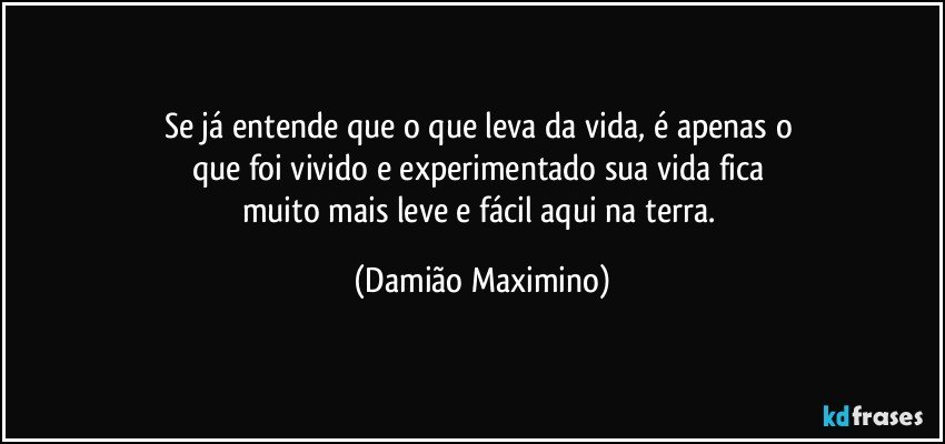 Se já entende que o que leva da vida, é apenas o 
que foi vivido e experimentado sua vida fica 
muito mais leve e fácil aqui na terra. (Damião Maximino)