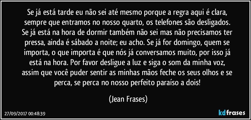 Se já está tarde eu não sei até mesmo porque a regra aqui é clara, sempre que entramos no nosso quarto, os telefones são desligados. Se já está na hora de dormir também não sei mas não precisamos ter pressa, ainda é sábado a noite; eu acho. Se já for domingo, quem se importa, o que importa é que nós já conversamos muito, por isso já está na hora. Por favor desligue a luz e siga o som da minha voz, assim que você puder sentir as minhas mãos feche os seus olhos e se perca, se perca no nosso perfeito paraíso a dois! (Jean Frases)