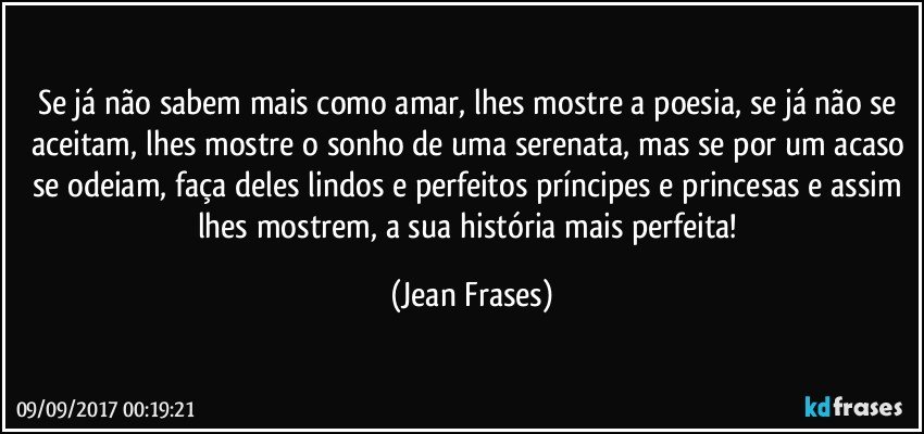 Se já não sabem mais como amar, lhes mostre a poesia, se já não se aceitam, lhes mostre o sonho de uma serenata, mas se por um acaso se odeiam, faça deles lindos e perfeitos príncipes e princesas e assim lhes mostrem, a sua história mais perfeita! (Jean Frases)