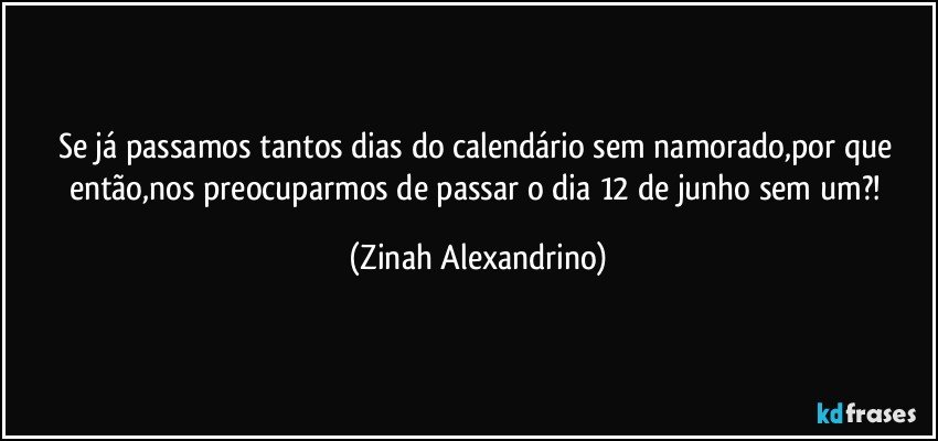 Se já passamos tantos dias do calendário sem namorado,por que então,nos preocuparmos de passar o dia 12 de junho sem um?! (Zinah Alexandrino)