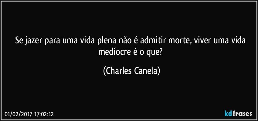 Se jazer para uma vida plena não é admitir morte, viver uma vida medíocre é o que? (Charles Canela)