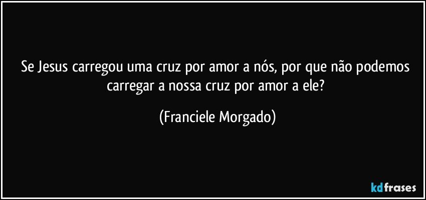 Se Jesus carregou uma cruz por amor a nós, por que não podemos carregar a nossa cruz por amor a ele? (Franciele Morgado)