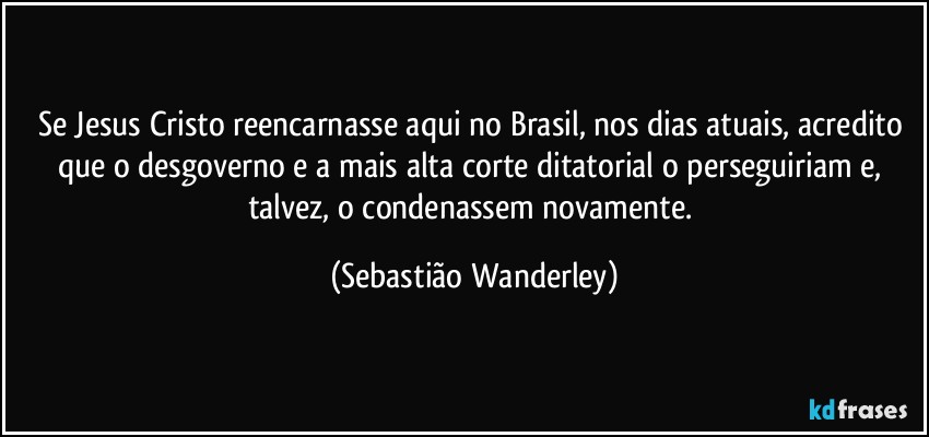 Se Jesus Cristo reencarnasse aqui no Brasil, nos dias atuais, acredito que o desgoverno e a mais alta corte ditatorial o perseguiriam e, talvez, o condenassem novamente. (Sebastião Wanderley)