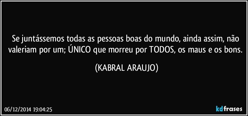 Se juntássemos todas as pessoas boas do mundo, ainda assim, não valeriam por um; ÚNICO que morreu por TODOS, os maus e os bons. (KABRAL ARAUJO)