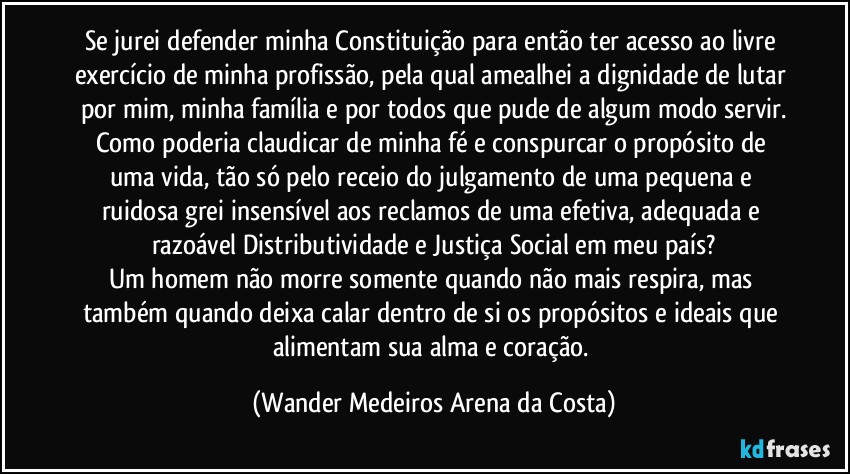 Se jurei defender minha Constituição para então ter acesso ao livre exercício de minha profissão, pela qual amealhei a dignidade de lutar por mim, minha família e por todos que pude de algum modo servir.
Como poderia claudicar de minha fé e conspurcar o propósito de uma vida, tão só pelo receio do julgamento de uma pequena e ruidosa grei insensível aos reclamos de uma efetiva, adequada e razoável Distributividade e Justiça Social em meu país?
Um homem não morre somente quando não mais respira, mas também quando deixa calar dentro de si os propósitos e ideais que alimentam sua alma e coração. (Wander Medeiros Arena da Costa)