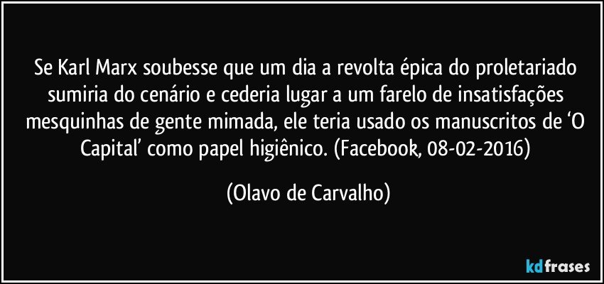 Se Karl Marx soubesse que um dia a revolta épica do proletariado sumiria do cenário e cederia lugar a um farelo de insatisfações mesquinhas de gente mimada, ele teria usado os manuscritos de ‘O Capital’ como papel higiênico. (Facebook, 08-02-2016) (Olavo de Carvalho)