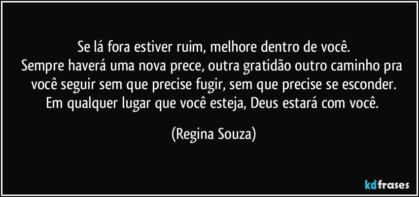 Se lá fora estiver ruim, melhore dentro de você.
Sempre haverá uma nova prece, outra gratidão outro caminho pra você seguir sem que precise fugir, sem que precise se esconder.
Em qualquer lugar que você esteja, Deus estará com você. (Regina Souza)