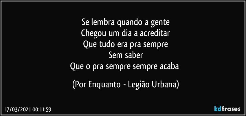 Se lembra quando a gente
Chegou um dia a acreditar
Que tudo era pra sempre
Sem saber
Que o pra sempre sempre acaba (Por Enquanto - Legião Urbana)