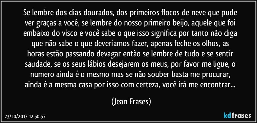 Se lembre dos dias dourados, dos primeiros flocos de neve que pude ver graças a você, se lembre do nosso primeiro beijo, aquele que foi embaixo do visco e você sabe o que isso significa por tanto não diga que não sabe o que deveríamos fazer, apenas feche os olhos, as horas estão passando devagar então se lembre de tudo e se sentir saudade, se os seus lábios desejarem os meus, por favor me ligue, o numero ainda é o mesmo mas se não souber basta me procurar, ainda é a mesma casa por isso com certeza, você irá me encontrar... (Jean Frases)