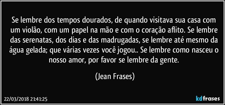 Se lembre dos tempos dourados, de quando visitava sua casa com um violão, com um papel na mão e com o coração aflito. Se lembre das serenatas, dos dias e das madrugadas, se lembre até mesmo da água gelada; que várias vezes você jogou.. Se lembre como nasceu o nosso amor, por favor se lembre da gente. (Jean Frases)