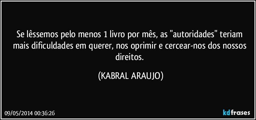 Se lêssemos pelo menos 1 livro por mês, as "autoridades" teriam mais dificuldades em querer, nos oprimir e cercear-nos dos nossos direitos. (KABRAL ARAUJO)