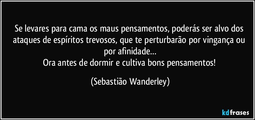 Se levares para cama os maus pensamentos, poderás ser alvo dos ataques de espíritos trevosos, que te perturbarão por vingança ou por afinidade…
Ora antes de dormir e cultiva bons pensamentos! (Sebastião Wanderley)