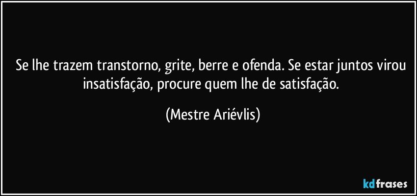 Se lhe trazem transtorno, grite, berre e ofenda. Se estar juntos virou insatisfação, procure quem lhe de satisfação. (Mestre Ariévlis)