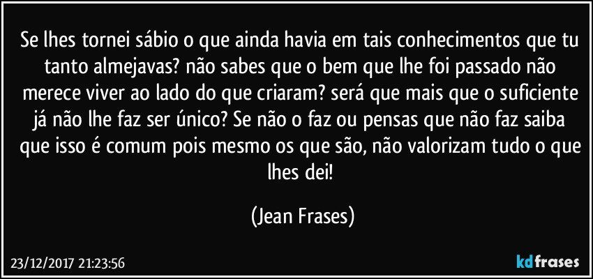 Se lhes tornei sábio o que ainda havia em tais conhecimentos que tu tanto almejavas? não sabes que o bem que lhe foi passado não merece viver ao lado do que criaram? será que mais que o suficiente já não lhe faz ser único? Se não o faz ou pensas que não faz saiba que isso é comum pois mesmo os que são, não valorizam tudo o que lhes dei! (Jean Frases)