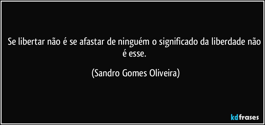 Se libertar não é se afastar de ninguém o significado da liberdade não é esse. (Sandro Gomes Oliveira)