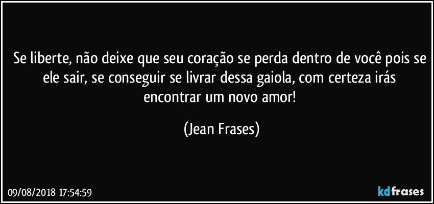 Se liberte, não deixe que seu coração se perda dentro de você pois se ele sair, se conseguir se livrar dessa gaiola, com certeza irás encontrar um novo amor! (Jean Frases)