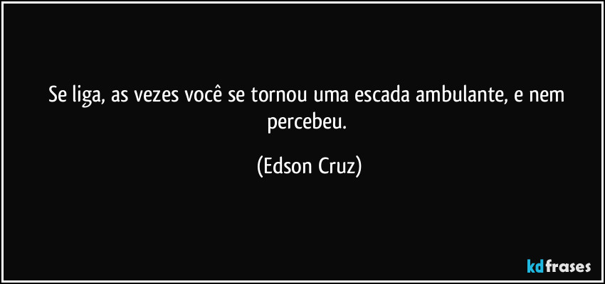 Se liga, as vezes você se tornou uma escada ambulante, e nem percebeu. (Edson Cruz)