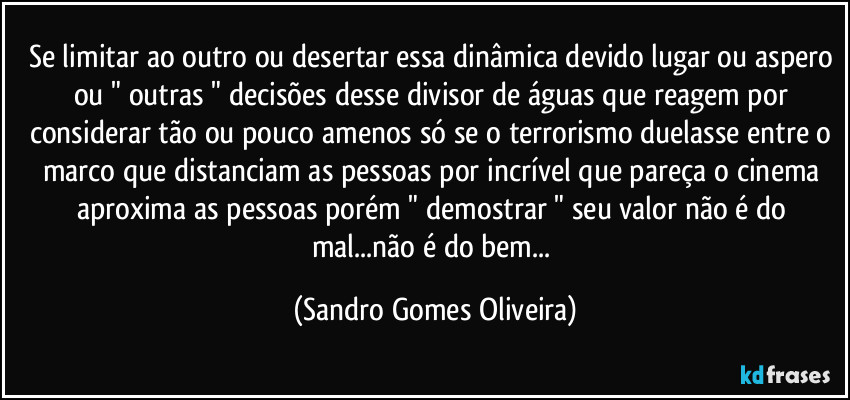 Se limitar ao outro ou desertar essa dinâmica devido lugar ou aspero ou " outras " decisões desse divisor de águas que reagem por considerar tão ou pouco amenos só se o terrorismo duelasse entre o marco que distanciam as pessoas por incrível que pareça o cinema aproxima as pessoas porém " demostrar " seu valor não é do mal...não é do bem... (Sandro Gomes Oliveira)