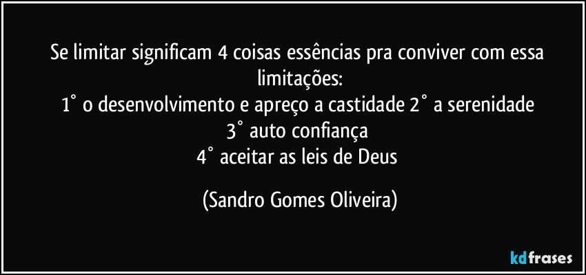 Se limitar significam 4 coisas essências pra conviver com essa limitações:
1° o desenvolvimento e apreço a castidade 2° a serenidade 
3° auto confiança 
4° aceitar as leis de Deus (Sandro Gomes Oliveira)