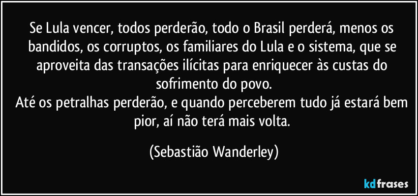 Se Lula vencer, todos perderão, todo o Brasil perderá, menos os bandidos, os corruptos, os familiares do Lula e o sistema, que se aproveita das transações ilícitas para enriquecer às custas do sofrimento do povo.
Até os petralhas perderão, e quando perceberem tudo já estará bem pior, aí não terá mais volta. (Sebastião Wanderley)