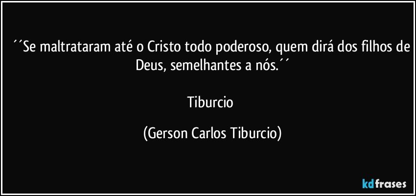 ´´Se maltrataram até o Cristo todo poderoso, quem dirá dos filhos de Deus, semelhantes a nós.´´

Tiburcio (Gerson Carlos Tiburcio)