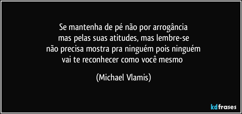 Se mantenha de pé não por arrogância
mas pelas suas atitudes, mas lembre-se
não precisa mostra pra ninguém pois ninguém
vai te reconhecer como você mesmo (Michael Vlamis)