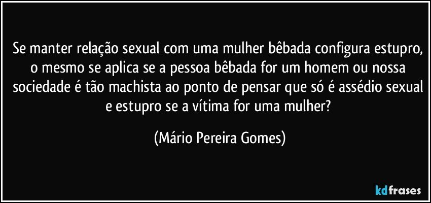 Se manter relação sexual com uma mulher bêbada configura estupro, o mesmo se aplica se a pessoa bêbada for um homem ou nossa sociedade é tão machista ao ponto de pensar que só é assédio sexual e estupro se a vítima for uma mulher? (Mário Pereira Gomes)