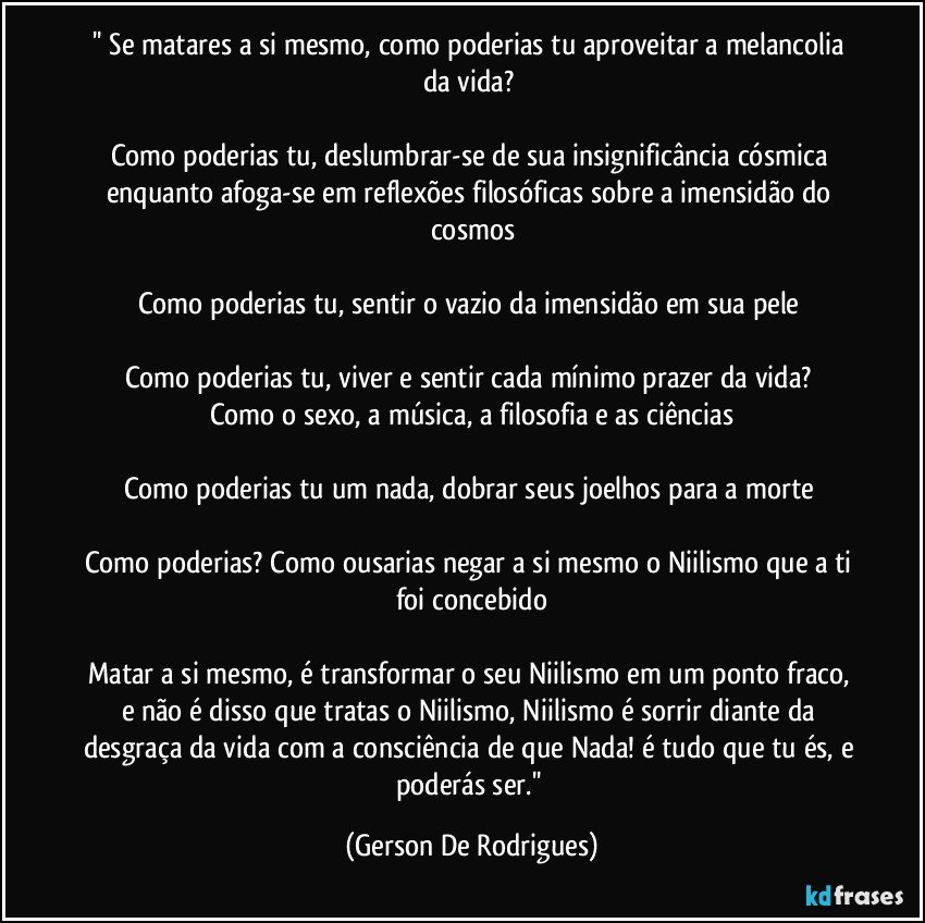 '' Se matares a si mesmo, como poderias tu aproveitar a melancolia da vida? 

Como poderias tu, deslumbrar-se de sua insignificância cósmica enquanto afoga-se em reflexões filosóficas sobre a imensidão do cosmos

Como poderias tu, sentir o vazio da imensidão em sua pele 

Como poderias tu, viver e sentir cada mínimo prazer da vida? 
Como o sexo, a música, a filosofia e as ciências

Como poderias tu um nada, dobrar seus joelhos para a morte 

Como poderias? Como ousarias negar a si mesmo o Niilismo que a ti foi concebido

Matar a si mesmo, é transformar o seu Niilismo em um ponto fraco, e não é disso que tratas o Niilismo, Niilismo é sorrir diante da desgraça da vida com a consciência de que Nada! é tudo que tu és, e poderás ser.'' (Gerson De Rodrigues)