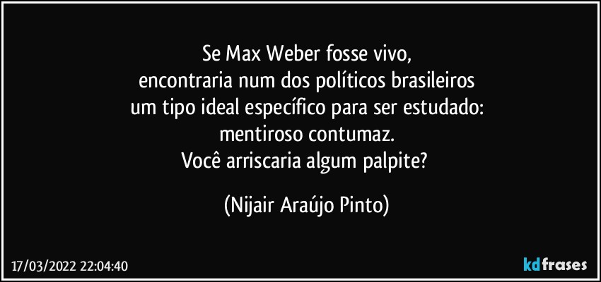 Se Max Weber fosse vivo,
encontraria num dos políticos brasileiros
um tipo ideal específico para ser estudado:
mentiroso contumaz.
Você arriscaria algum palpite? (Nijair Araújo Pinto)