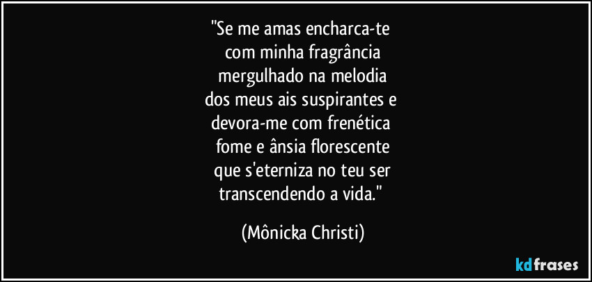 "Se me amas encharca-te
com minha fragrância
mergulhado na melodia
dos meus ais suspirantes e
devora-me com frenética
fome e ânsia florescente
que s'eterniza no teu ser
transcendendo a vida." (Mônicka Christi)