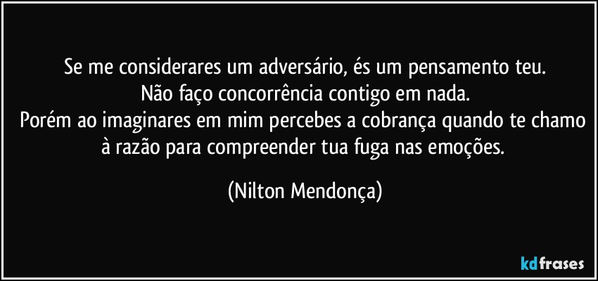 ⁠Se me considerares um adversário, és um pensamento teu. 
Não faço concorrência contigo em nada.
Porém ao imaginares em mim percebes a cobrança quando te chamo à razão para compreender tua fuga nas emoções. (Nilton Mendonça)