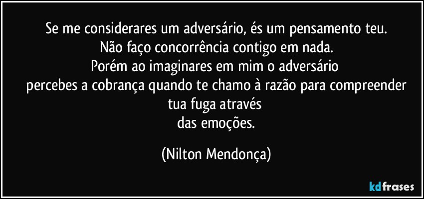 ⁠Se me considerares um adversário, és um pensamento teu. 
Não faço concorrência contigo em nada.
Porém ao imaginares em mim o adversário 
 percebes a cobrança quando te chamo à razão para compreender tua fuga através 
 das emoções. (Nilton Mendonça)