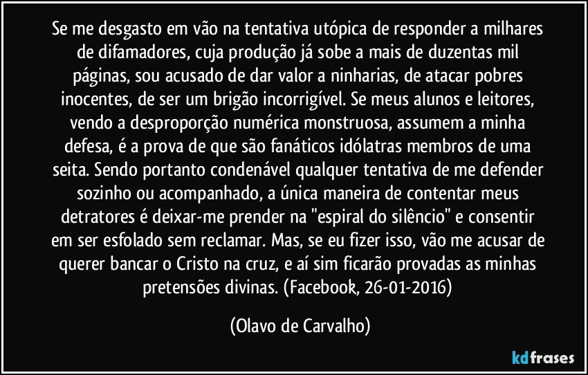 Se me desgasto em vão na tentativa utópica de responder a milhares de difamadores, cuja produção já sobe a mais de duzentas mil páginas, sou acusado de dar valor a ninharias, de atacar pobres inocentes, de ser um brigão incorrigível. Se meus alunos e leitores, vendo a desproporção numérica monstruosa, assumem a minha defesa, é a prova de que são fanáticos idólatras membros de uma seita. Sendo portanto condenável qualquer tentativa de me defender sozinho ou acompanhado, a única maneira de contentar meus detratores é deixar-me prender na "espiral do silêncio" e consentir em ser esfolado sem reclamar. Mas, se eu fizer isso, vão me acusar de querer bancar o Cristo na cruz, e aí sim ficarão provadas as minhas pretensões divinas. (Facebook, 26-01-2016) (Olavo de Carvalho)