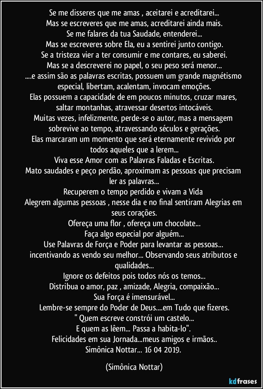 Se me disseres que me amas , aceitarei e acreditarei...
Mas se escreveres que me amas, acreditarei ainda mais.
Se me falares da tua Saudade, entenderei...
Mas se escreveres sobre Ela, eu a sentirei junto contigo.
Se a tristeza vier a ter consumir e me contares, eu saberei.
Mas se a descreverei no papel, o seu peso será menor...
...e assim são as palavras escritas, possuem um grande magnétismo especial, libertam, acalentam, invocam emoções.
Elas possuem a capacidade de em poucos minutos, cruzar mares, saltar montanhas, atravessar desertos intocáveis.
Muitas vezes, infelizmente, perde-se o autor, mas a mensagem sobrevive ao tempo, atravessando séculos e gerações.
Elas marcaram um momento que será eternamente revivido por todos aqueles que a lerem...
Viva esse  Amor com as Palavras Faladas e Escritas.
Mato saudades e peço perdão, aproximam as pessoas que precisam ler as palavras...
Recuperem o tempo perdido e vivam a Vida 
Alegrem algumas pessoas , nesse dia e no final sentiram Alegrias em seus corações.
Ofereça uma flor , ofereça um chocolate...
Faça algo especial por alguém...
Use Palavras de Força e Poder para levantar as pessoas... incentivando as vendo seu melhor... Observando seus atributos e qualidades...
Ignore os defeitos pois todos nós os temos...
Distribua o amor, paz , amizade, Alegria, compaixão...
Sua Força é imensurável...
Lembre-se sempre do Poder de Deus...em Tudo que fizeres.
" Quem escreve constrói um castelo...
E quem as lêem... Passa a habita-lo".  
Felicidades em sua Jornada...meus amigos e irmãos..
Simônica Nottar... 16/04/2019. (Simônica Nottar)