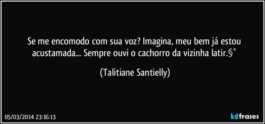 Se me encomodo com sua voz?  Imagina, meu bem já estou acustamada... Sempre ouvi o cachorro da vizinha latir.§° (Talitiane Santielly)