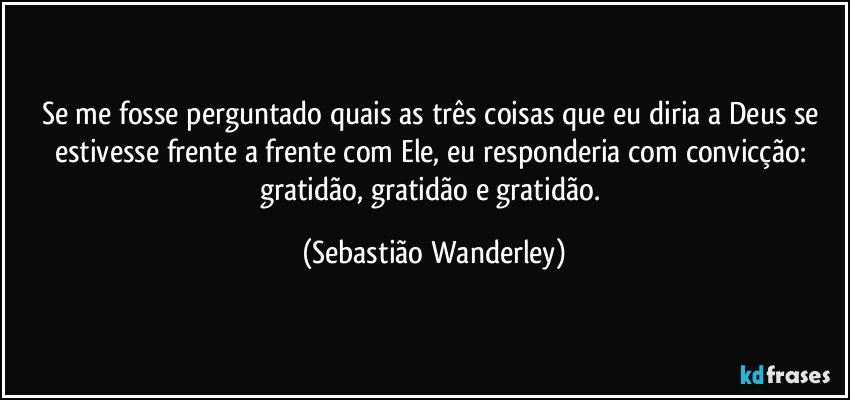 Se me fosse perguntado quais as três coisas que eu diria a Deus se estivesse frente a frente com Ele, eu responderia com convicção: gratidão, gratidão e gratidão. (Sebastião Wanderley)