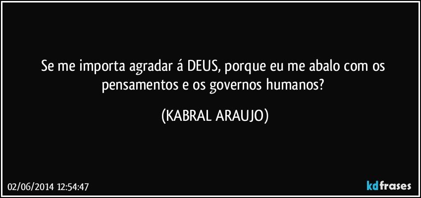 Se me importa agradar á DEUS, porque eu me abalo com os pensamentos e os governos humanos? (KABRAL ARAUJO)