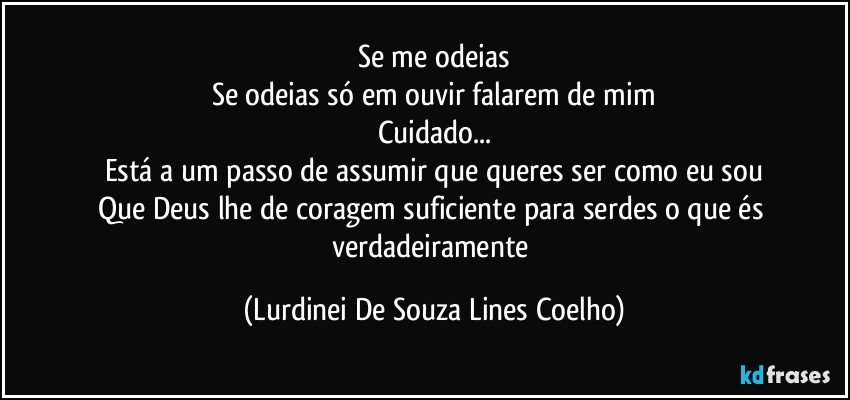 Se me odeias
Se odeias só em ouvir falarem de mim
Cuidado...
Está a um passo de assumir que queres ser como eu sou
Que Deus lhe de coragem suficiente para serdes o que és verdadeiramente (Lurdinei De Souza Lines Coelho)