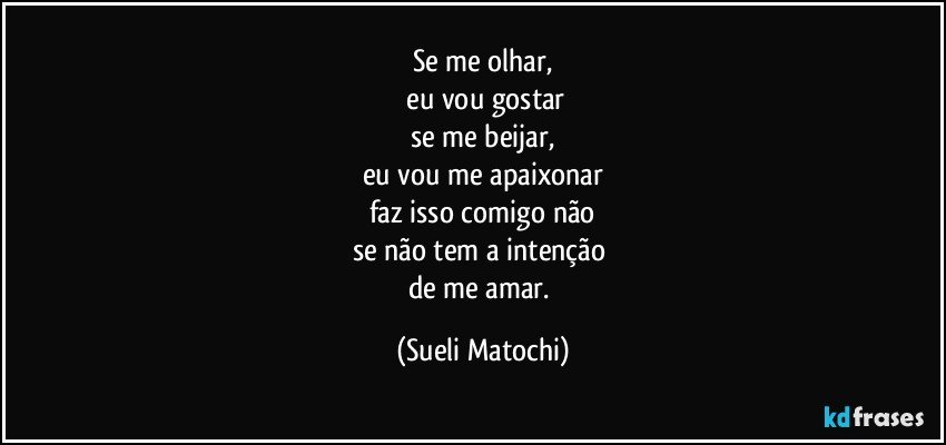 Se me olhar,
 eu vou gostar
se me beijar,
eu vou me apaixonar
faz isso comigo não
se não tem a intenção 
de me amar. (Sueli Matochi)