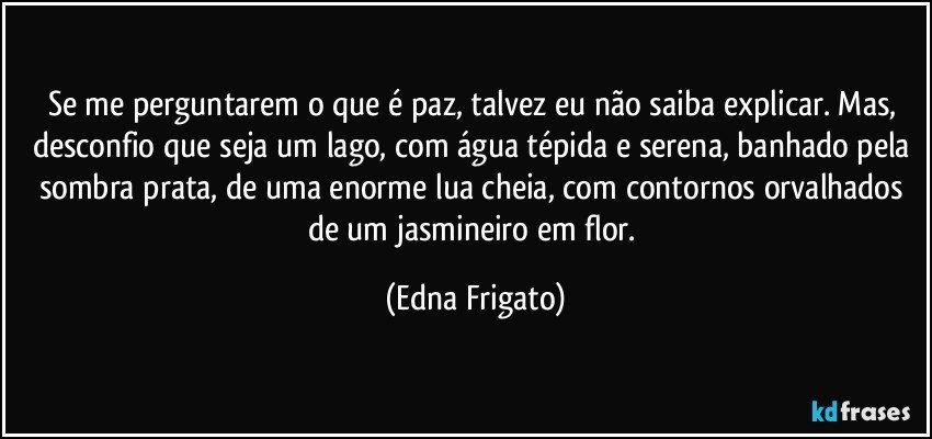 Se me perguntarem o que é paz, talvez eu não saiba explicar. Mas, desconfio que seja um lago, com água tépida e  serena, banhado pela sombra prata, de uma enorme lua cheia, com contornos orvalhados de um jasmineiro em flor. (Edna Frigato)