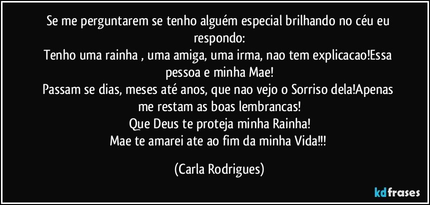 Se me perguntarem se tenho alguém especial brilhando no céu eu respondo:
Tenho uma rainha , uma amiga, uma irma, nao tem explicacao!Essa pessoa e minha Mae!
Passam se dias, meses até anos, que nao vejo o Sorriso dela!Apenas me restam as boas lembrancas!
Que Deus te proteja minha Rainha!
Mae te amarei ate ao fim da minha Vida!!! (Carla Rodrigues)