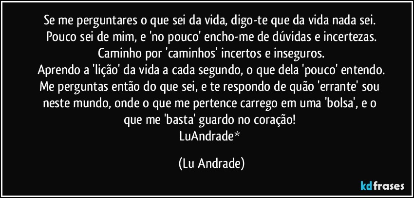 Se me perguntares o que sei da vida, digo-te que da vida nada sei. 
Pouco sei de mim, e 'no pouco' encho-me de dúvidas e incertezas.
Caminho por 'caminhos' incertos e inseguros.
Aprendo a 'lição' da vida a cada segundo, o que dela 'pouco' entendo.
Me perguntas então do que sei, e te respondo de quão 'errante' sou neste mundo, onde o que me pertence carrego em uma 'bolsa', e o que me 'basta' guardo no coração! 
LuAndrade* (Lu Andrade)