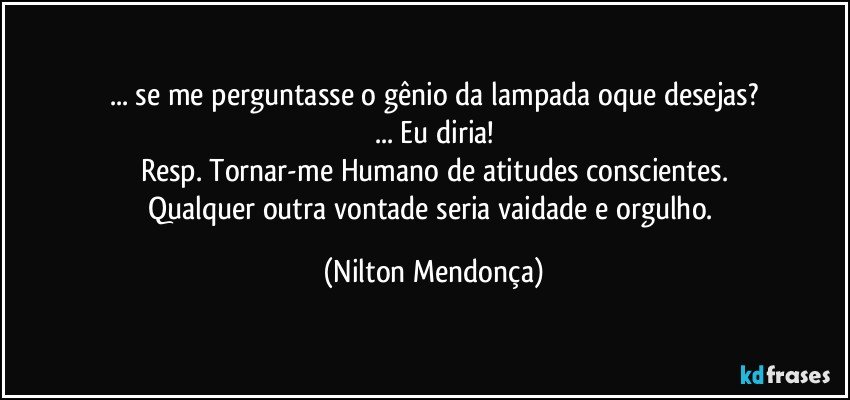 ... se me perguntasse o gênio da lampada oque desejas?
... Eu diria!
Resp. Tornar-me Humano de atitudes conscientes.
Qualquer outra vontade seria vaidade e orgulho. (Nilton Mendonça)