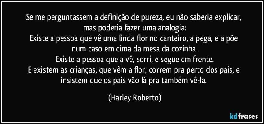 Se me perguntassem a definição de pureza, eu não saberia explicar, mas poderia fazer uma analogia:
Existe a pessoa que vê uma linda flor no canteiro, a pega, e a põe num caso em cima da mesa da cozinha.
Existe a pessoa que a vê, sorri, e segue em frente.
E existem as crianças, que vêm a flor, correm pra perto dos pais, e insistem que os pais vão lá pra também vê-la. (Harley Roberto)