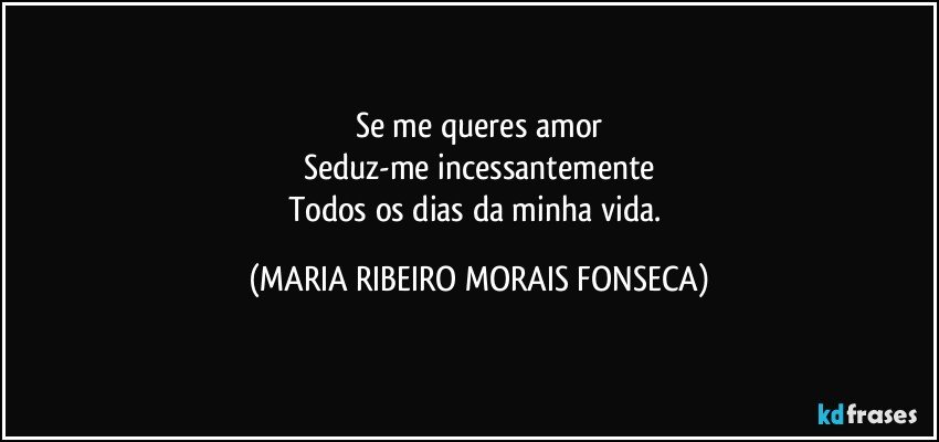 Se me queres amor
Seduz-me incessantemente
Todos os dias da minha vida. (MARIA RIBEIRO MORAIS FONSECA)