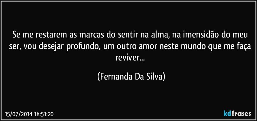 Se me restarem as marcas do sentir na alma, na imensidão do meu ser, vou desejar profundo, um outro amor neste mundo que me faça reviver... (Fernanda Da Silva)