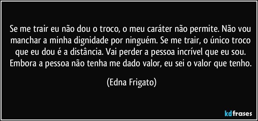 Se me trair eu não dou o troco, o meu caráter não permite. Não vou manchar a minha dignidade por ninguém. Se me trair, o único troco que eu dou é a distância. Vai perder a pessoa incrível que eu sou. Embora a pessoa não tenha me dado valor, eu sei o valor que tenho. (Edna Frigato)