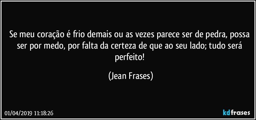 Se meu coração é frio demais ou as vezes parece ser de pedra, possa ser por medo, por falta da certeza de que ao seu lado; tudo será perfeito! (Jean Frases)